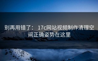 别再用错了： 17c网站视频制作清理空间正确姿势在这里