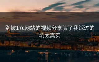 别被17c网站的视频分享骗了我踩过的坑太真实