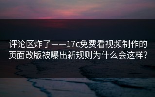 评论区炸了——17c免费看视频制作的页面改版被曝出新规则为什么会这样？