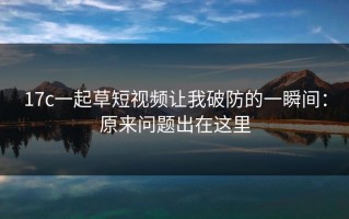 17c一起草短视频让我破防的一瞬间：原来问题出在这里