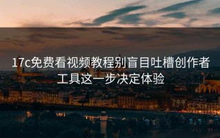 17c免费看视频教程别盲目吐槽创作者工具这一步决定体验
