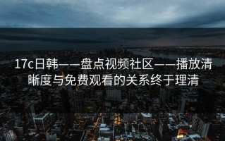 17c日韩——盘点视频社区——播放清晰度与免费观看的关系终于理清