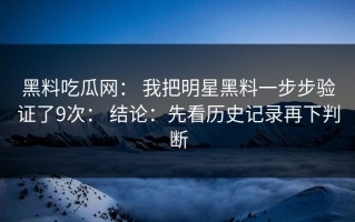 黑料吃瓜网： 我把明星黑料一步步验证了9次： 结论：先看历史记录再下判断