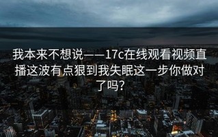 我本来不想说——17c在线观看视频直播这波有点狠到我失眠这一步你做对了吗？