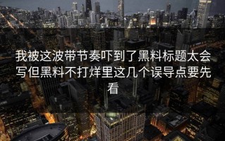 我被这波带节奏吓到了黑料标题太会写但黑料不打烊里这几个误导点要先看