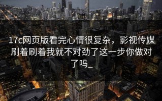 17c网页版看完心情很复杂，影视传媒刷着刷着我就不对劲了这一步你做对了吗_