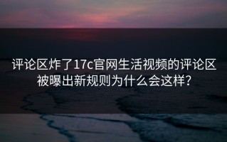 评论区炸了17c官网生活视频的评论区被曝出新规则为什么会这样？
