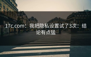 17c.com：我把隐私设置试了3次：结论有点猛