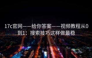 17c官网——给你答案——视频教程从0到1：搜索技巧这样做最稳