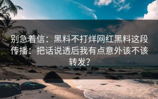 别急着信：黑料不打烊网红黑料这段传播：把话说透后我有点意外该不该转发？