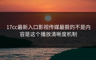 17cc最新入口影视传媒最狠的不是内容是这个播放清晰度机制