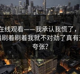 17c在线观看——我承认我慌了，视频直播刷着刷着我就不对劲了真有这么夸张？