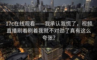 17c在线观看——我承认我慌了，视频直播刷着刷着我就不对劲了真有这么夸张？