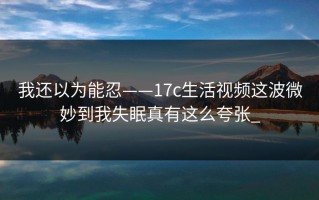 我还以为能忍——17c生活视频这波微妙到我失眠真有这么夸张_