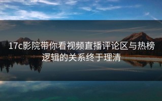 17c影院带你看视频直播评论区与热榜逻辑的关系终于理清