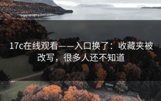 17c在线观看——入口换了：收藏夹被改写，很多人还不知道