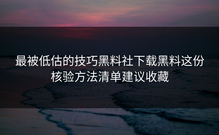 最被低估的技巧黑料社下载黑料这份核验方法清单建议收藏-第1张图片-17c日韩免费 - 视频直播原创看