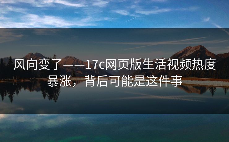 风向变了——17c网页版生活视频热度暴涨，背后可能是这件事-第1张图片-17c日韩免费 - 视频直播原创看