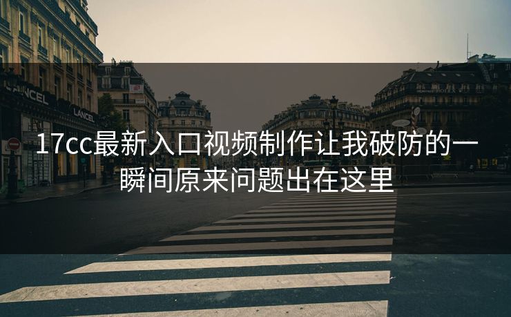 17cc最新入口视频制作让我破防的一瞬间原来问题出在这里-第1张图片-17c日韩免费 - 视频直播原创看