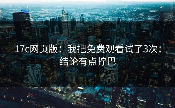 17c网页版：我把免费观看试了3次：结论有点拧巴-第1张图片-17c日韩免费 - 视频直播原创看