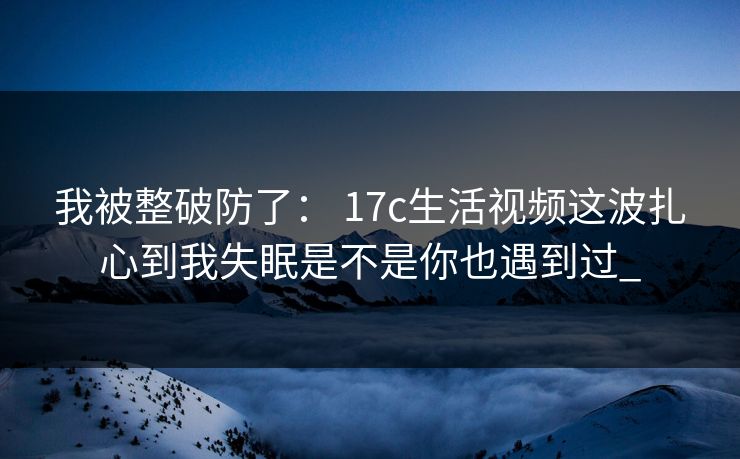我被整破防了： 17c生活视频这波扎心到我失眠是不是你也遇到过_