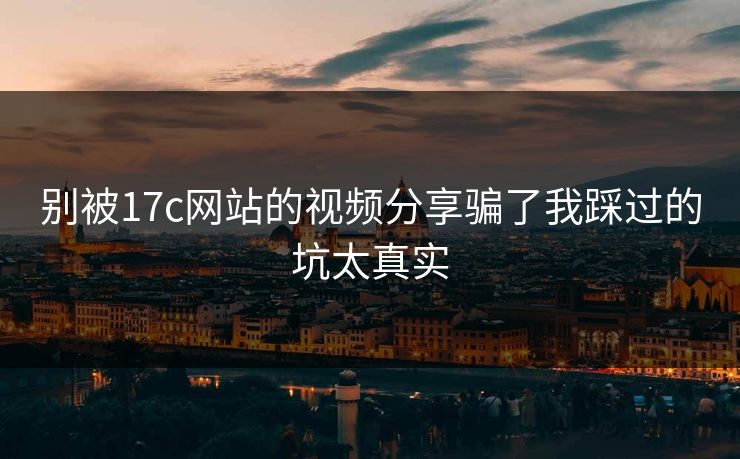 别被17c网站的视频分享骗了我踩过的坑太真实