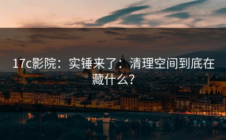 17c影院：实锤来了：清理空间到底在藏什么？-第1张图片-17c日韩免费 - 视频直播原创看