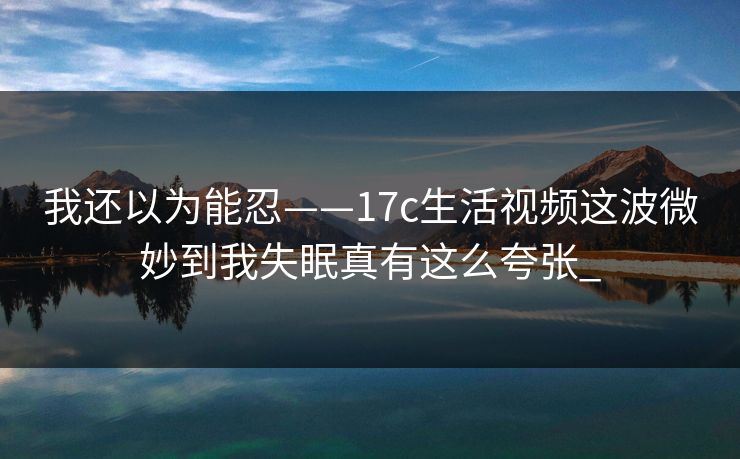 我还以为能忍——17c生活视频这波微妙到我失眠真有这么夸张_-第1张图片-17c日韩免费 - 视频直播原创看