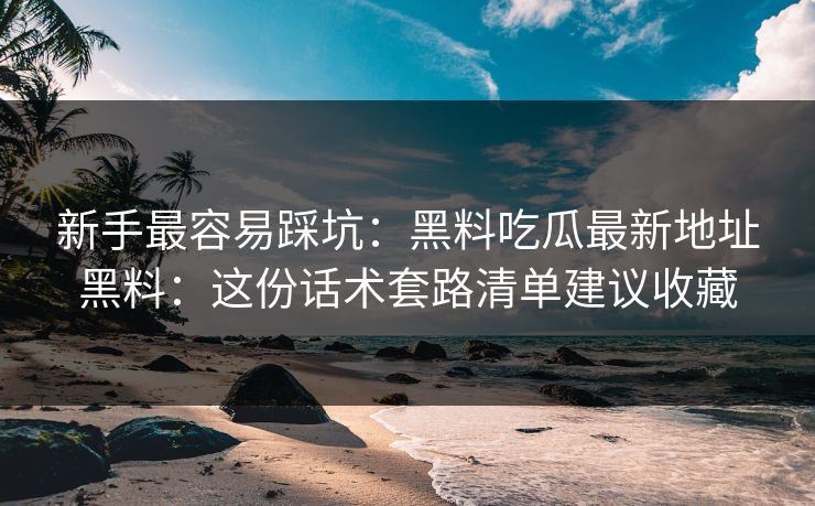 新手最容易踩坑：黑料吃瓜最新地址黑料：这份话术套路清单建议收藏-第1张图片-17c日韩免费 - 视频直播原创看