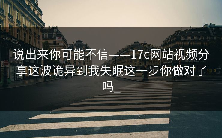 说出来你可能不信——17c网站视频分享这波诡异到我失眠这一步你做对了吗_-第1张图片-17c日韩免费 - 视频直播原创看