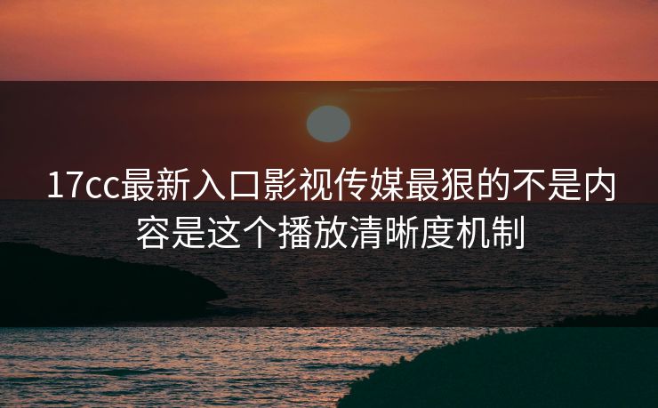 17cc最新入口影视传媒最狠的不是内容是这个播放清晰度机制-第1张图片-17c日韩免费 - 视频直播原创看