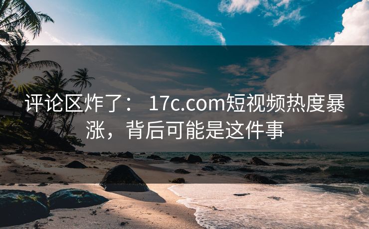 评论区炸了： 17c.com短视频热度暴涨，背后可能是这件事