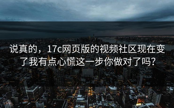 说真的，17c网页版的视频社区现在变了我有点心慌这一步你做对了吗？