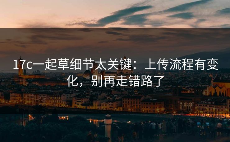 17c一起草细节太关键:上传流程有变化,别再走错路了-第1张图片-17c日韩免费 - 视频直播原创看 17c一起草细节太关键:上传流程有变化,别再走错路了-第1张图片-17c日韩免费 - 视频直播原创看