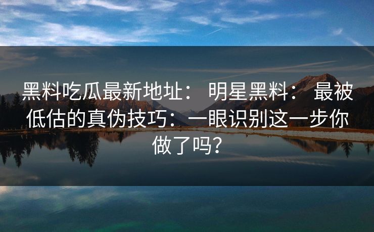 黑料吃瓜最新地址: 明星黑料: 最被低估的真伪技巧:一眼识别这一步你做了吗?-第1张图片-17c日韩免费 - 视频直播原创看 黑料吃瓜最新地址: 明星黑料: 最被低估的真伪技巧:一眼识别这一步你做了吗?-第1张图片-17c日韩免费 - 视频直播原创看
