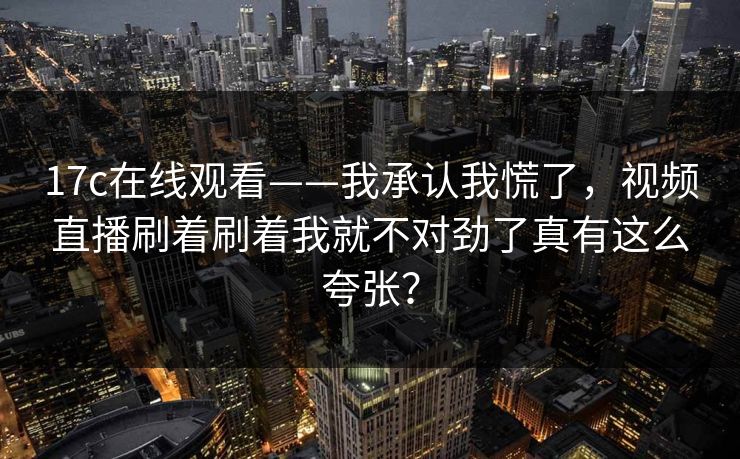 17c在线观看——我承认我慌了,视频直播刷着刷着我就不对劲了真有这么夸张?-第1张图片-17c日韩免费 - 视频直播原创看 17c在线观看——我承认我慌了,视频直播刷着刷着我就不对劲了真有这么夸张?-第1张图片-17c日韩免费 - 视频直播原创看