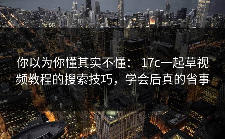 你以为你懂其实不懂: 17c一起草视频教程的搜索技巧,学会后真的省事-第1张图片-17c日韩免费 - 视频直播原创看 你以为你懂其实不懂: 17c一起草视频教程的搜索技巧,学会后真的省事-第1张图片-17c日韩免费 - 视频直播原创看