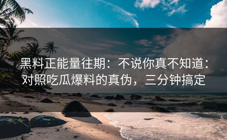 黑料正能量往期:不说你真不知道:对照吃瓜爆料的真伪,三分钟搞定-第1张图片-17c日韩免费 - 视频直播原创看 黑料正能量往期:不说你真不知道:对照吃瓜爆料的真伪,三分钟搞定-第1张图片-17c日韩免费 - 视频直播原创看