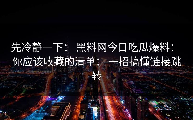 先冷静一下: 黑料网今日吃瓜爆料: 你应该收藏的清单: 一招搞懂链接跳转-第1张图片-17c日韩免费 - 视频直播原创看 先冷静一下: 黑料网今日吃瓜爆料: 你应该收藏的清单: 一招搞懂链接跳转-第1张图片-17c日韩免费 - 视频直播原创看
